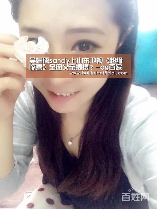 吴姗儒sandy上山东卫视《超级惊喜》全因父亲提携?-ag百家乐官方(图1) ag百家乐集团